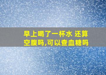 早上喝了一杯水 还算空腹吗,可以查血糖吗